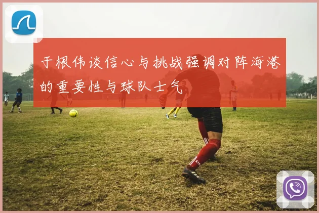 于根伟谈信心与挑战强调对阵海港的重要性与球队士气