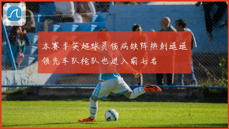 本赛季英超球员伤病缺阵热刺遥遥领先车队枪队也进入前七名