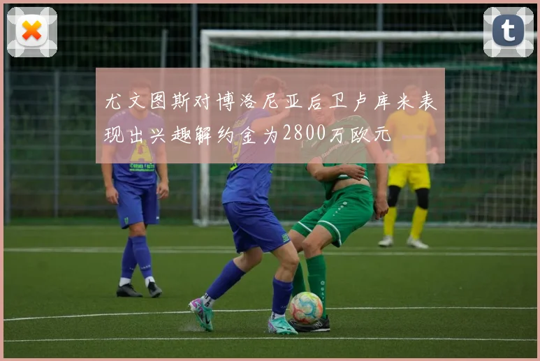 尤文图斯对博洛尼亚后卫卢库米表现出兴趣解约金为2800万欧元