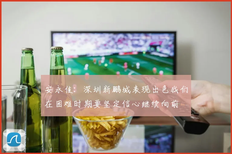 安永佳：深圳新鹏城表现出色我们在困难时期要坚定信心继续向前