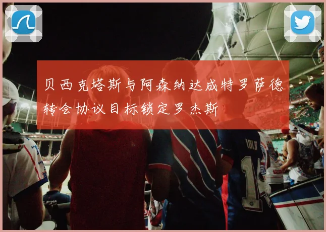 贝西克塔斯与阿森纳达成特罗萨德转会协议目标锁定罗杰斯