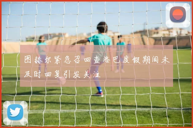 图赫尔紧急召回查洛巴度假期间未及时回复引发关注