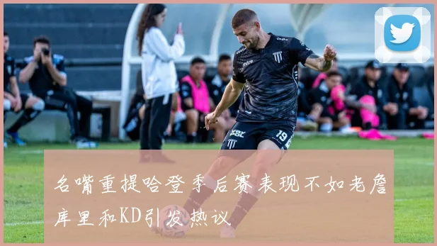 名嘴重提哈登季后赛表现不如老詹库里和KD引发热议
