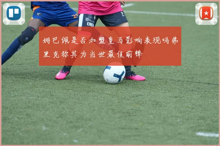 姆巴佩是否加盟皇马影响表现吗弗里克称其为当世最佳前锋