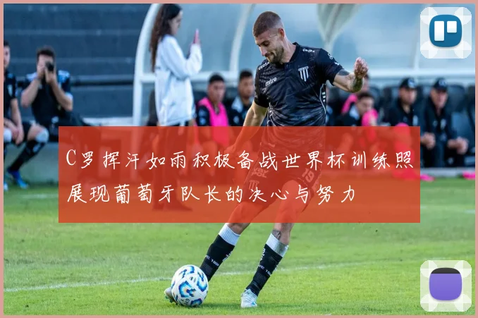 C罗挥汗如雨积极备战世界杯训练照展现葡萄牙队长的决心与努力