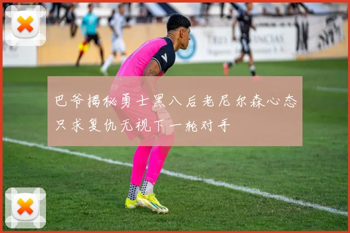 巴爷揭秘勇士黑八后老尼尔森心态只求复仇无视下一轮对手