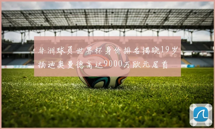 非洲球员世界杯身价排名揭晓19岁扬迪奥曼德高达9000万欧元居首