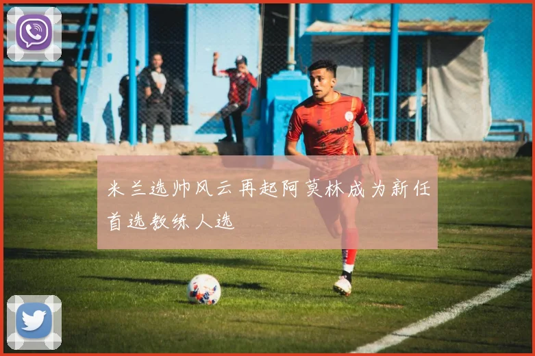 米兰选帅风云再起阿莫林成为新任首选教练人选
